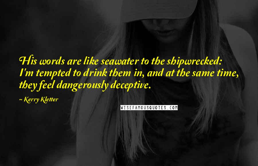 Kerry Kletter Quotes: His words are like seawater to the shipwrecked: I'm tempted to drink them in, and at the same time, they feel dangerously deceptive.