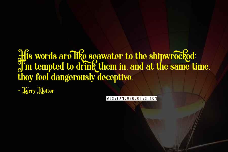 Kerry Kletter Quotes: His words are like seawater to the shipwrecked: I'm tempted to drink them in, and at the same time, they feel dangerously deceptive.