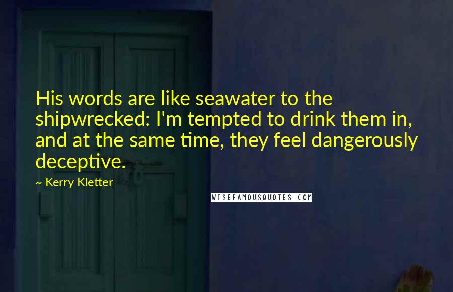 Kerry Kletter Quotes: His words are like seawater to the shipwrecked: I'm tempted to drink them in, and at the same time, they feel dangerously deceptive.