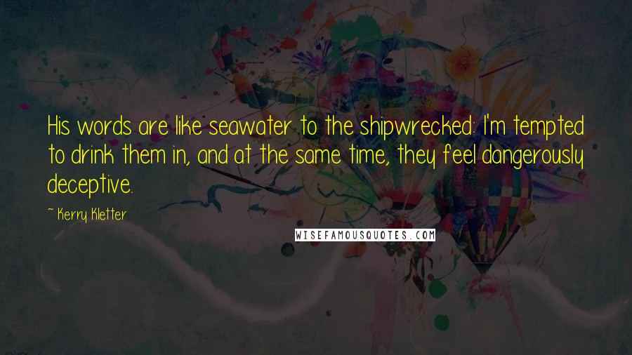 Kerry Kletter Quotes: His words are like seawater to the shipwrecked: I'm tempted to drink them in, and at the same time, they feel dangerously deceptive.