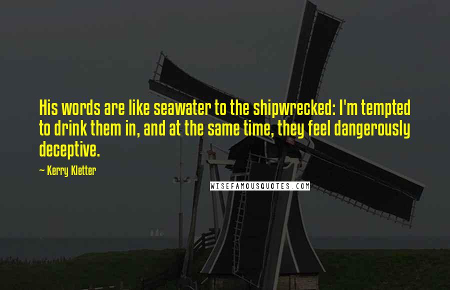 Kerry Kletter Quotes: His words are like seawater to the shipwrecked: I'm tempted to drink them in, and at the same time, they feel dangerously deceptive.