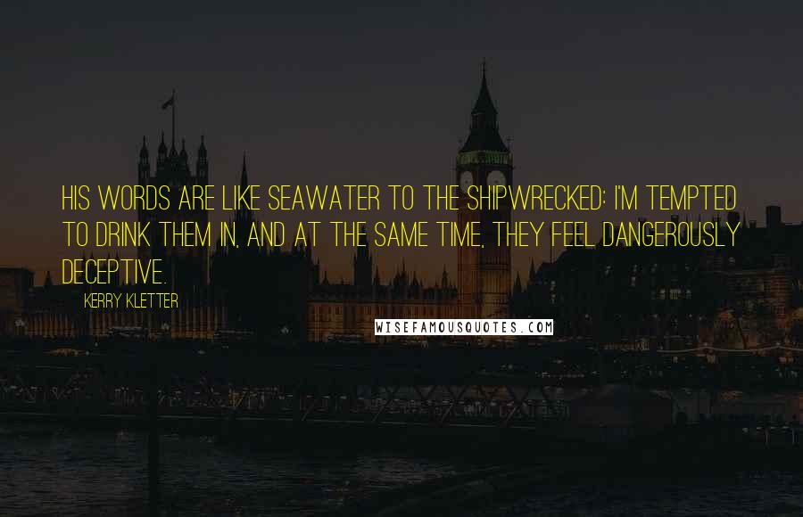 Kerry Kletter Quotes: His words are like seawater to the shipwrecked: I'm tempted to drink them in, and at the same time, they feel dangerously deceptive.