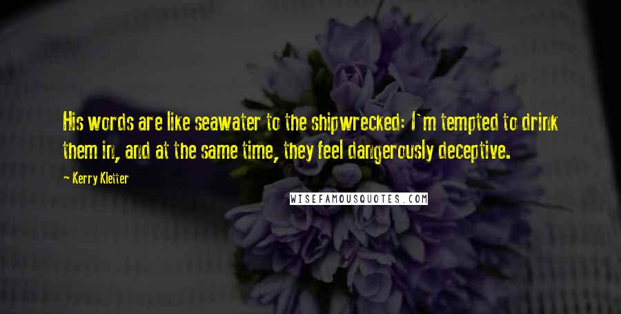 Kerry Kletter Quotes: His words are like seawater to the shipwrecked: I'm tempted to drink them in, and at the same time, they feel dangerously deceptive.