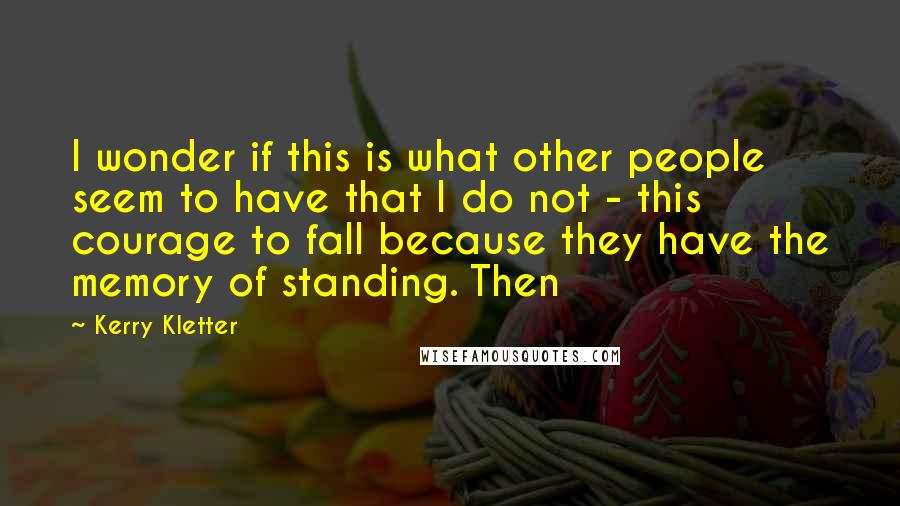 Kerry Kletter Quotes: I wonder if this is what other people seem to have that I do not - this courage to fall because they have the memory of standing. Then