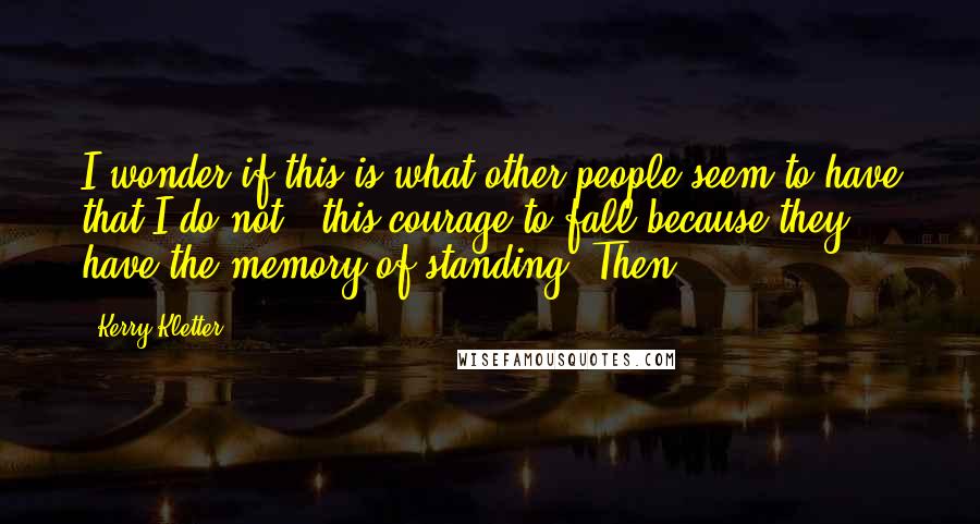 Kerry Kletter Quotes: I wonder if this is what other people seem to have that I do not - this courage to fall because they have the memory of standing. Then