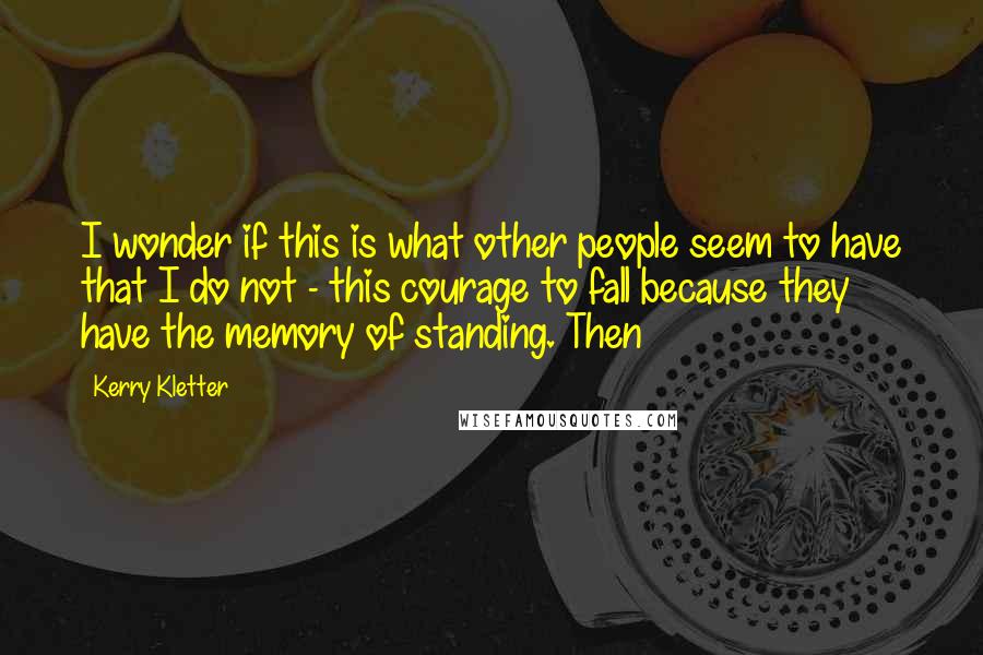 Kerry Kletter Quotes: I wonder if this is what other people seem to have that I do not - this courage to fall because they have the memory of standing. Then