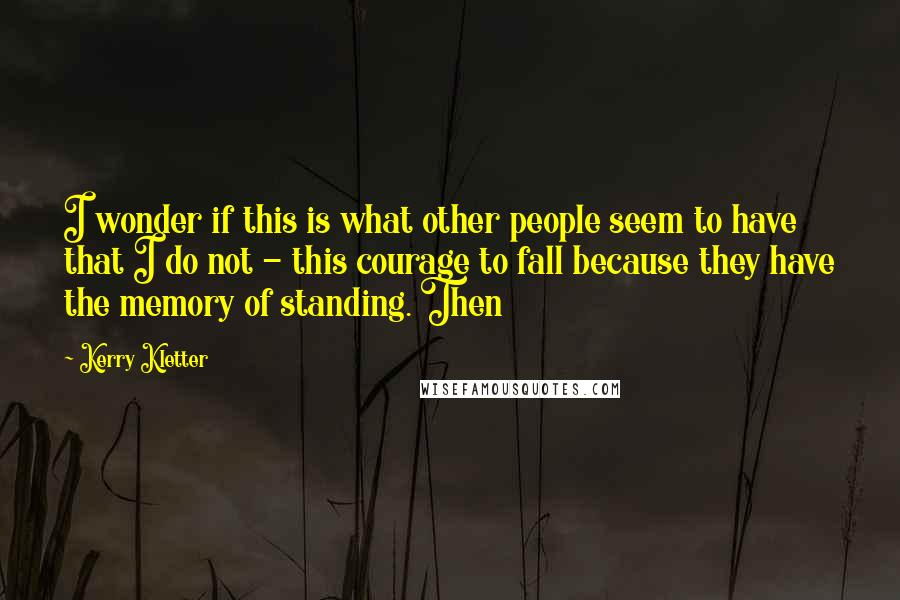 Kerry Kletter Quotes: I wonder if this is what other people seem to have that I do not - this courage to fall because they have the memory of standing. Then