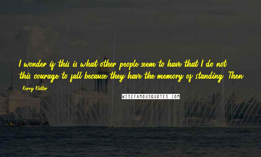 Kerry Kletter Quotes: I wonder if this is what other people seem to have that I do not - this courage to fall because they have the memory of standing. Then