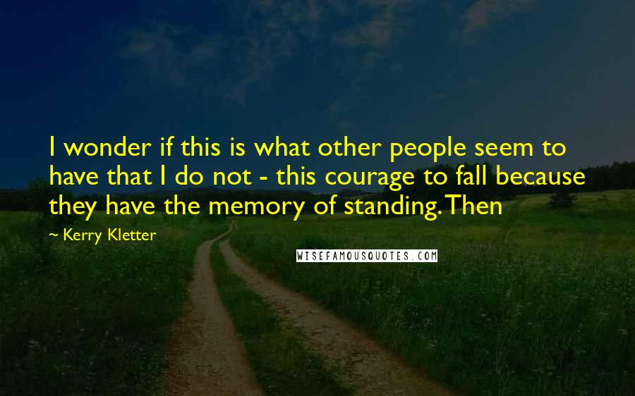 Kerry Kletter Quotes: I wonder if this is what other people seem to have that I do not - this courage to fall because they have the memory of standing. Then