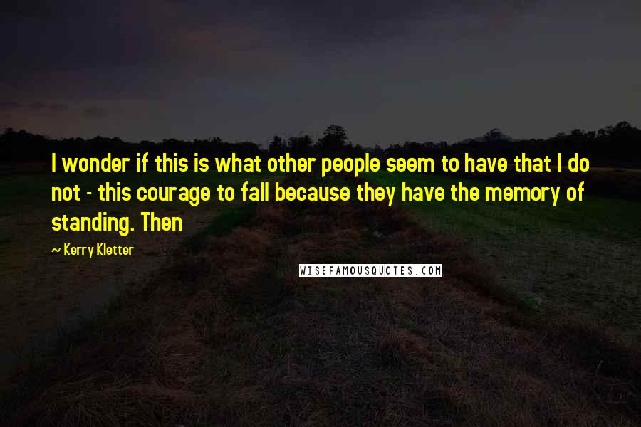 Kerry Kletter Quotes: I wonder if this is what other people seem to have that I do not - this courage to fall because they have the memory of standing. Then