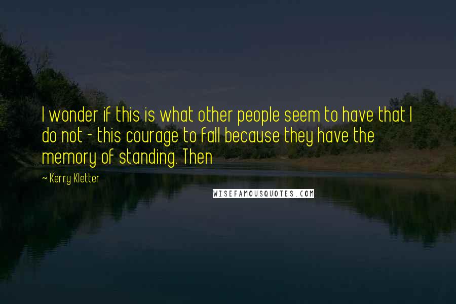 Kerry Kletter Quotes: I wonder if this is what other people seem to have that I do not - this courage to fall because they have the memory of standing. Then