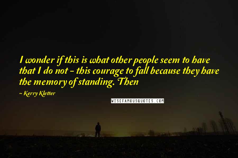 Kerry Kletter Quotes: I wonder if this is what other people seem to have that I do not - this courage to fall because they have the memory of standing. Then
