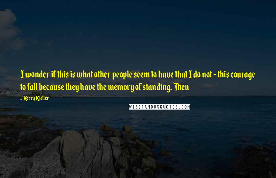 Kerry Kletter Quotes: I wonder if this is what other people seem to have that I do not - this courage to fall because they have the memory of standing. Then
