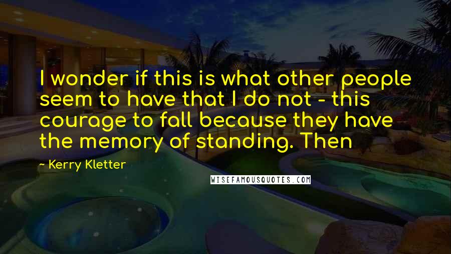 Kerry Kletter Quotes: I wonder if this is what other people seem to have that I do not - this courage to fall because they have the memory of standing. Then
