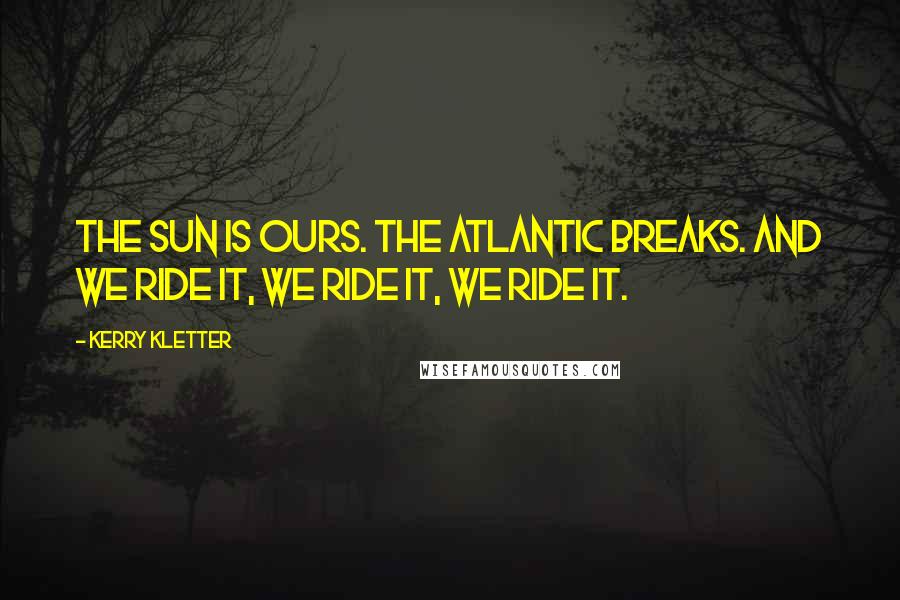 Kerry Kletter Quotes: The sun is ours. The Atlantic breaks. And we ride it, we ride it, we ride it.