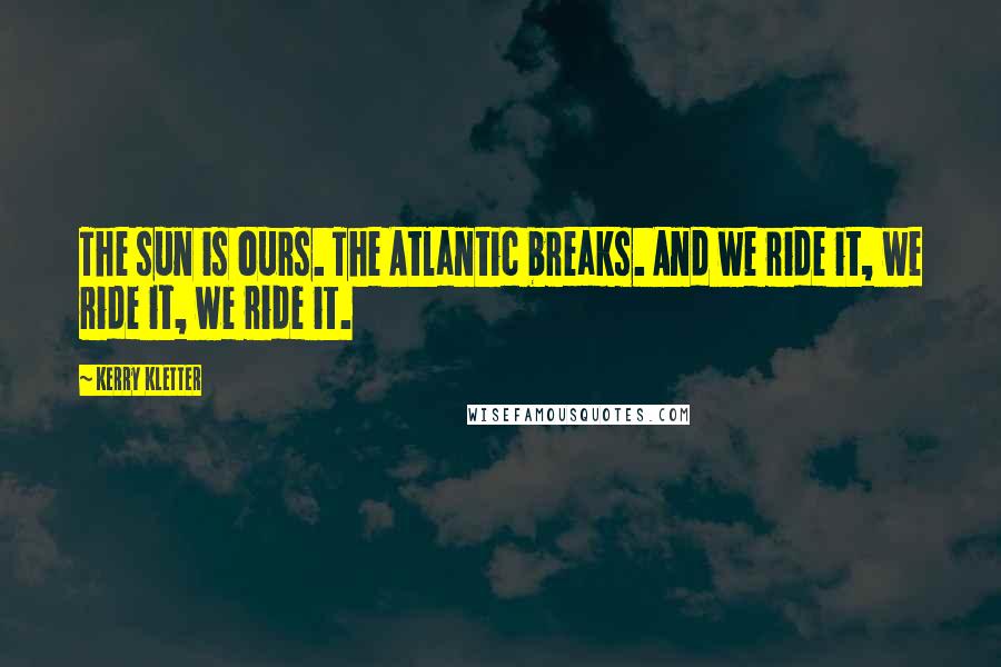Kerry Kletter Quotes: The sun is ours. The Atlantic breaks. And we ride it, we ride it, we ride it.