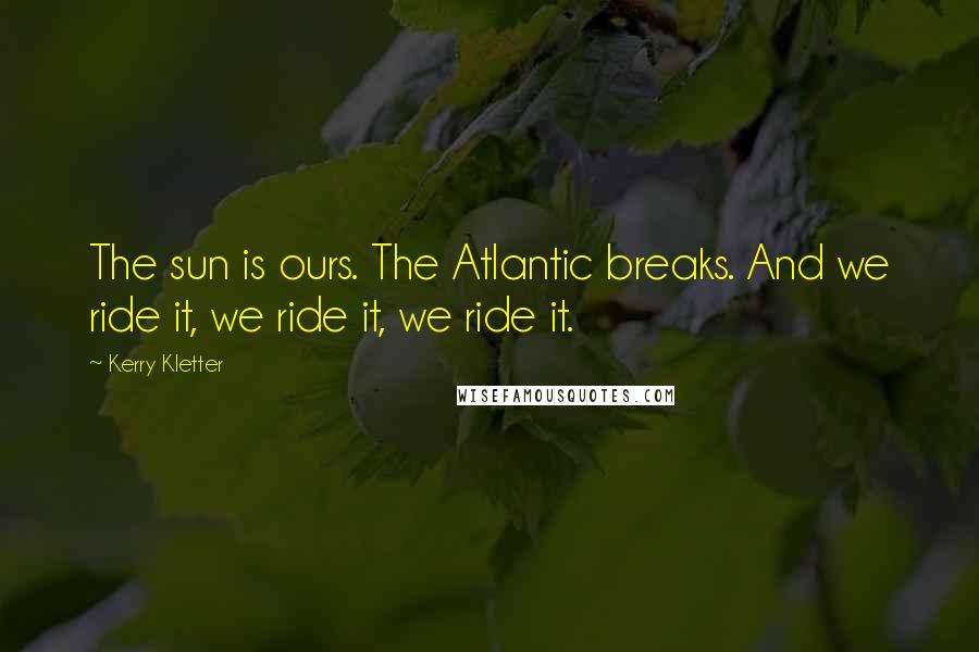 Kerry Kletter Quotes: The sun is ours. The Atlantic breaks. And we ride it, we ride it, we ride it.