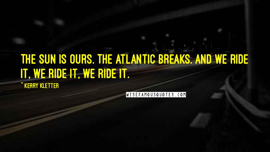 Kerry Kletter Quotes: The sun is ours. The Atlantic breaks. And we ride it, we ride it, we ride it.