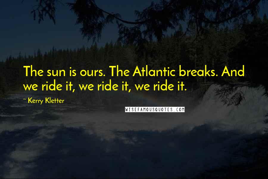 Kerry Kletter Quotes: The sun is ours. The Atlantic breaks. And we ride it, we ride it, we ride it.