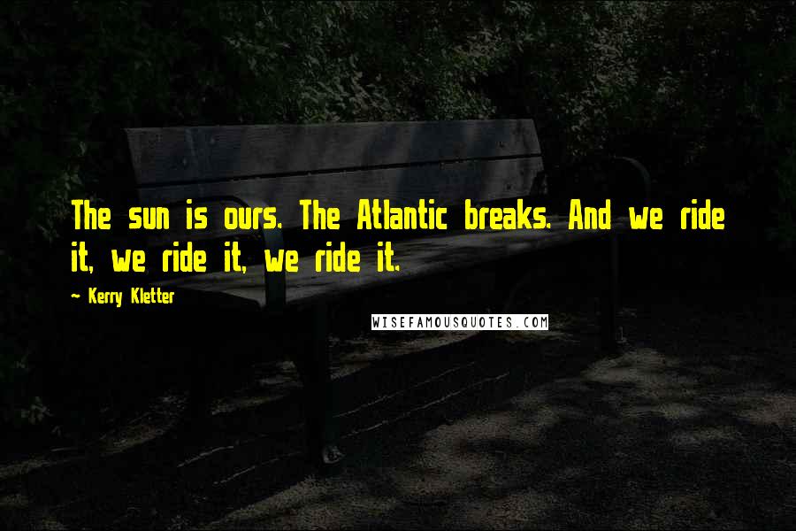 Kerry Kletter Quotes: The sun is ours. The Atlantic breaks. And we ride it, we ride it, we ride it.