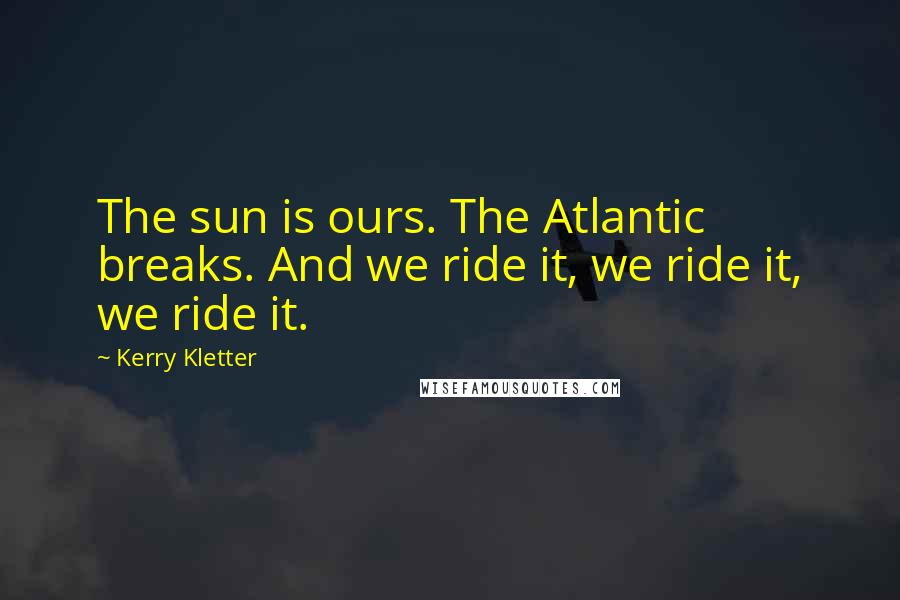 Kerry Kletter Quotes: The sun is ours. The Atlantic breaks. And we ride it, we ride it, we ride it.