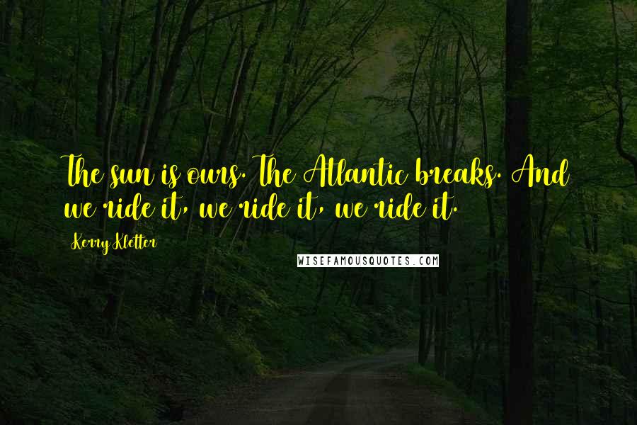 Kerry Kletter Quotes: The sun is ours. The Atlantic breaks. And we ride it, we ride it, we ride it.