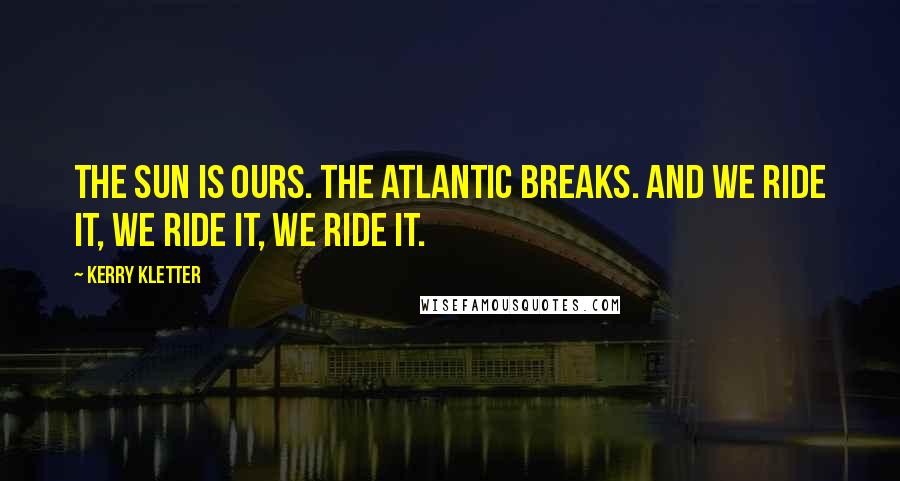 Kerry Kletter Quotes: The sun is ours. The Atlantic breaks. And we ride it, we ride it, we ride it.