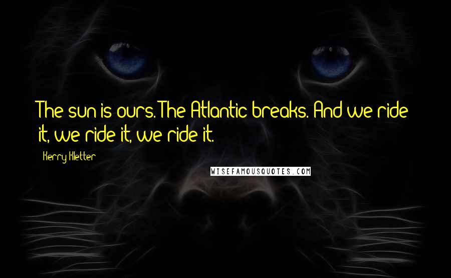 Kerry Kletter Quotes: The sun is ours. The Atlantic breaks. And we ride it, we ride it, we ride it.