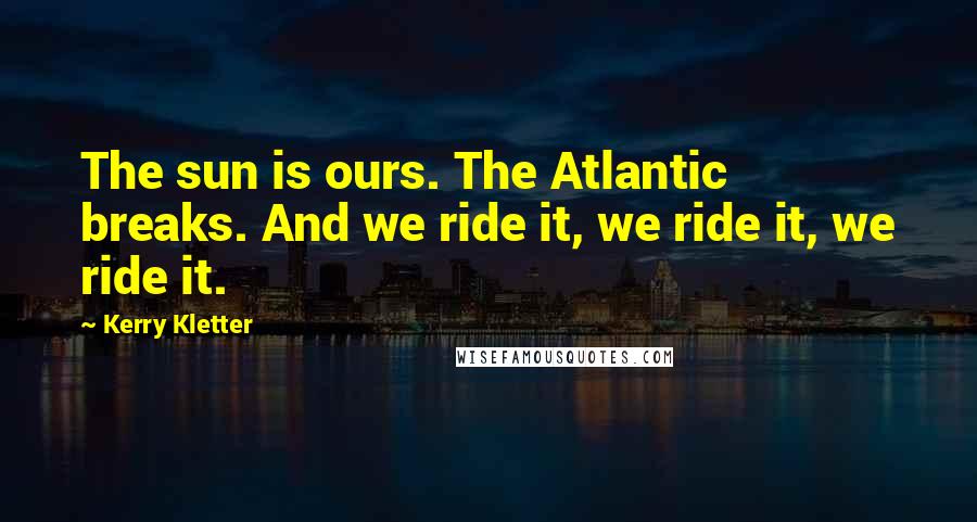 Kerry Kletter Quotes: The sun is ours. The Atlantic breaks. And we ride it, we ride it, we ride it.