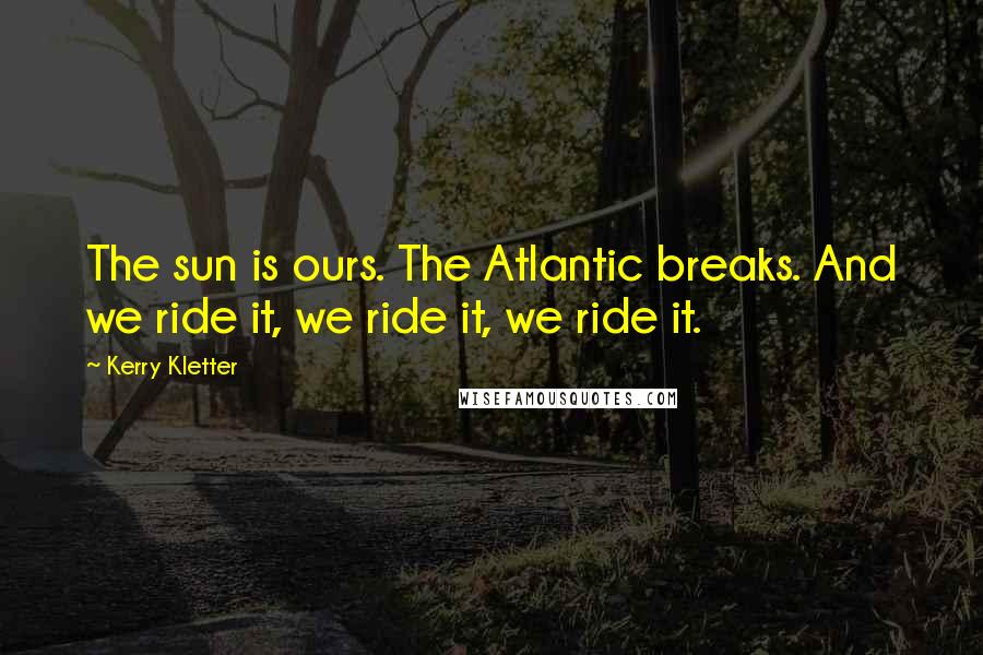 Kerry Kletter Quotes: The sun is ours. The Atlantic breaks. And we ride it, we ride it, we ride it.