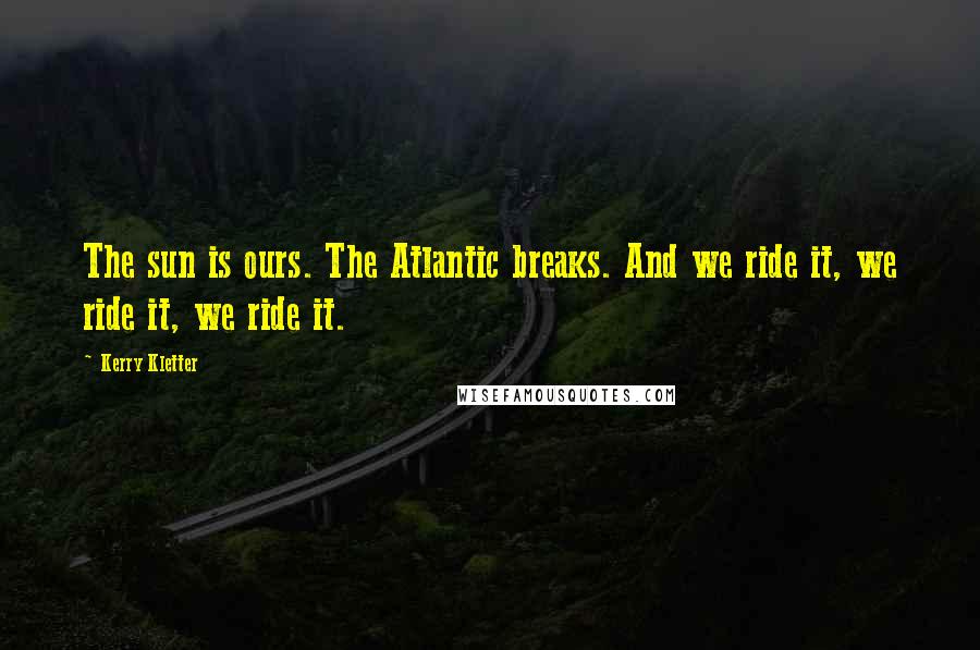 Kerry Kletter Quotes: The sun is ours. The Atlantic breaks. And we ride it, we ride it, we ride it.