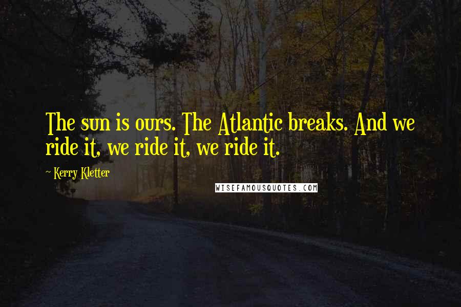 Kerry Kletter Quotes: The sun is ours. The Atlantic breaks. And we ride it, we ride it, we ride it.