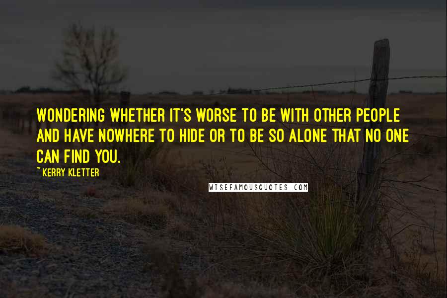 Kerry Kletter Quotes: Wondering whether it's worse to be with other people and have nowhere to hide or to be so alone that no one can find you.