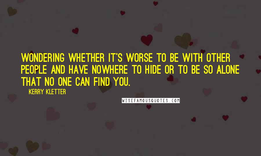 Kerry Kletter Quotes: Wondering whether it's worse to be with other people and have nowhere to hide or to be so alone that no one can find you.