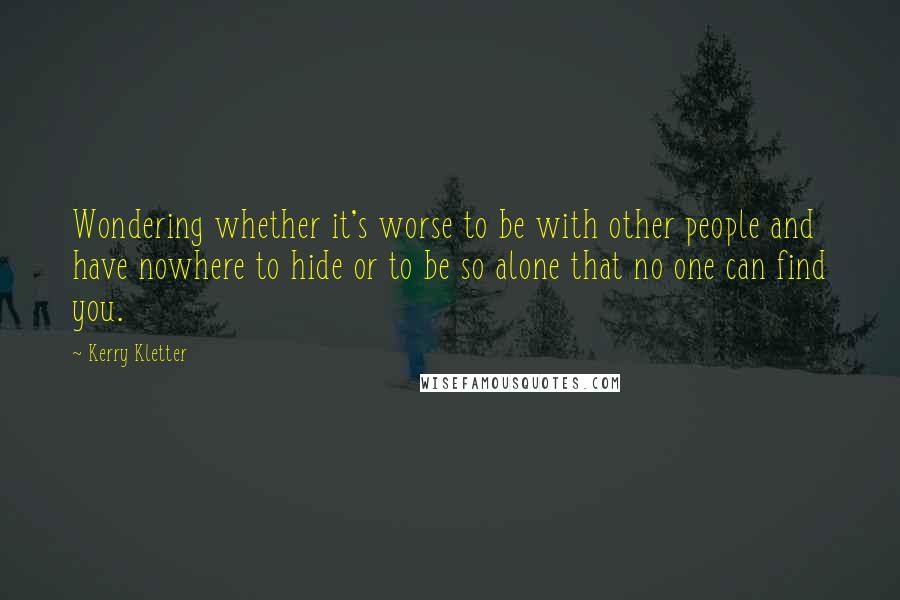 Kerry Kletter Quotes: Wondering whether it's worse to be with other people and have nowhere to hide or to be so alone that no one can find you.