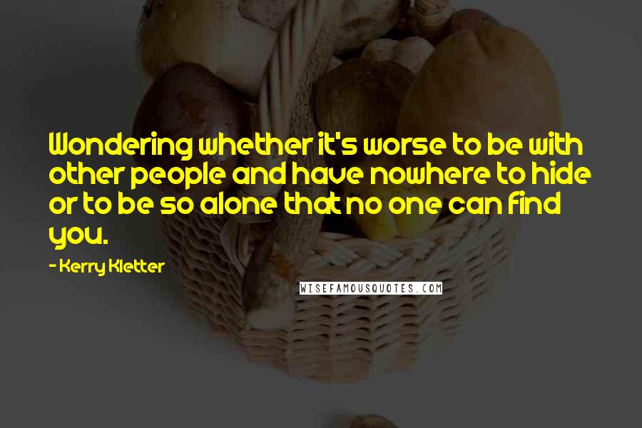 Kerry Kletter Quotes: Wondering whether it's worse to be with other people and have nowhere to hide or to be so alone that no one can find you.