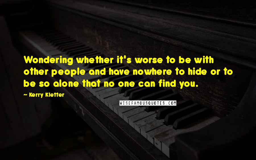 Kerry Kletter Quotes: Wondering whether it's worse to be with other people and have nowhere to hide or to be so alone that no one can find you.