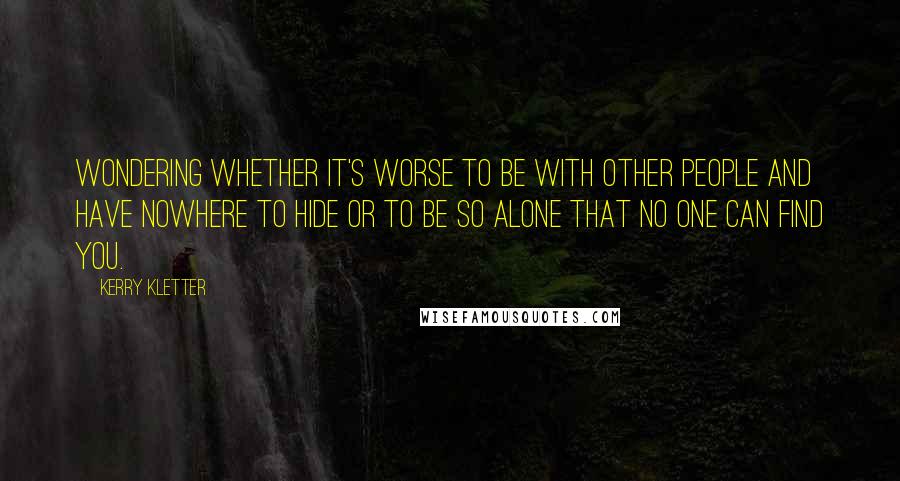 Kerry Kletter Quotes: Wondering whether it's worse to be with other people and have nowhere to hide or to be so alone that no one can find you.