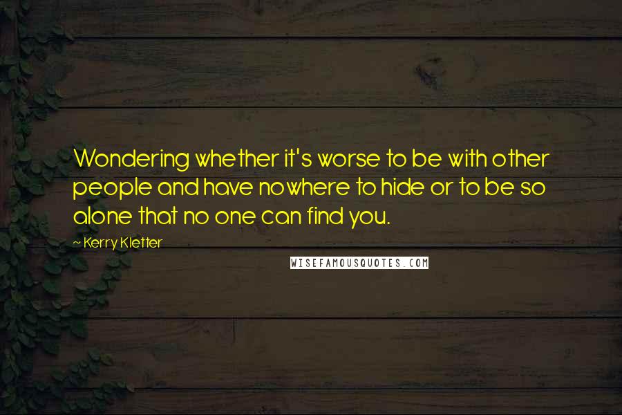 Kerry Kletter Quotes: Wondering whether it's worse to be with other people and have nowhere to hide or to be so alone that no one can find you.