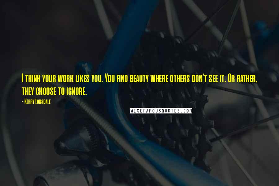 Kerry Lonsdale Quotes: I think your work likes you. You find beauty where others don't see it. Or rather, they choose to ignore.