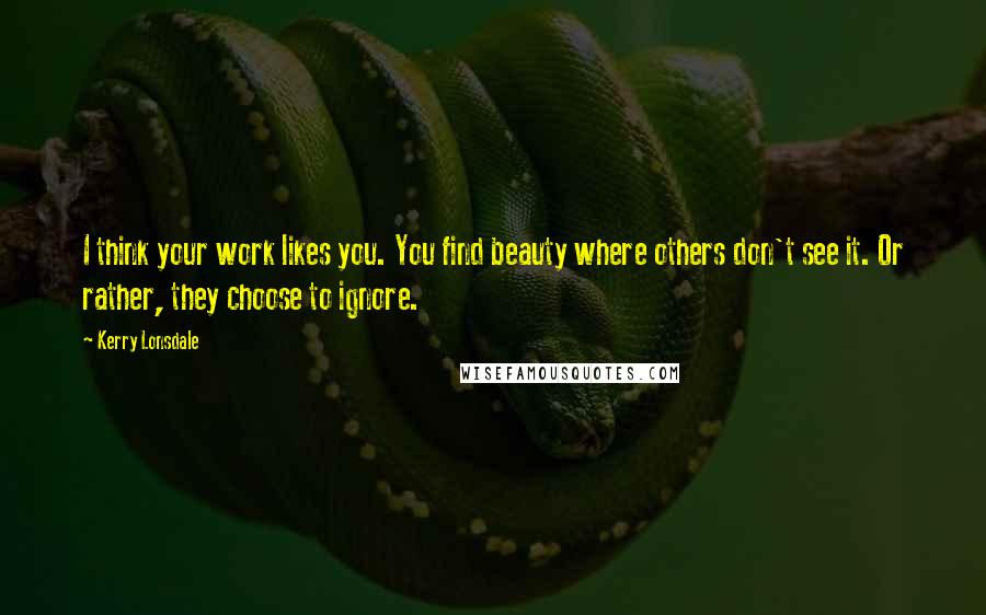 Kerry Lonsdale Quotes: I think your work likes you. You find beauty where others don't see it. Or rather, they choose to ignore.