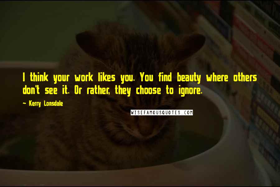 Kerry Lonsdale Quotes: I think your work likes you. You find beauty where others don't see it. Or rather, they choose to ignore.