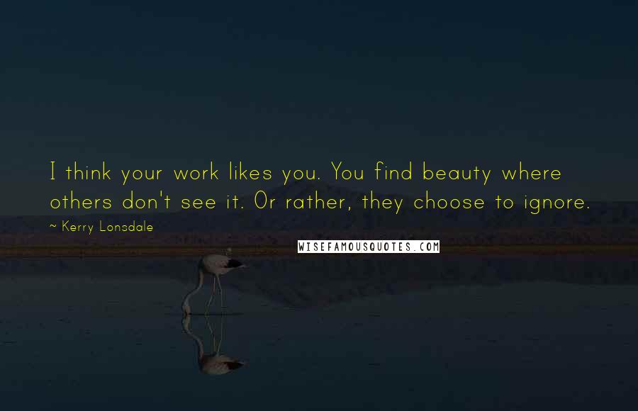Kerry Lonsdale Quotes: I think your work likes you. You find beauty where others don't see it. Or rather, they choose to ignore.