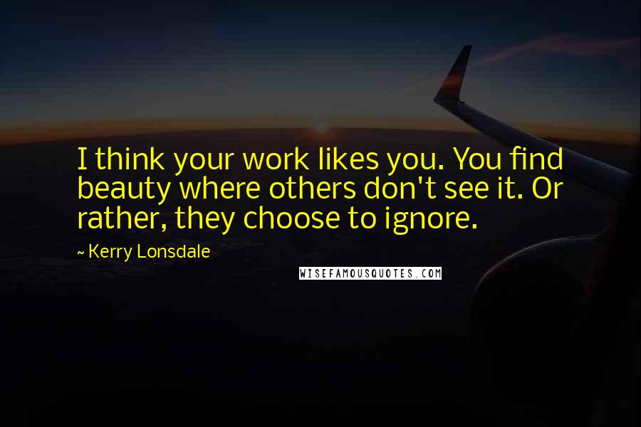 Kerry Lonsdale Quotes: I think your work likes you. You find beauty where others don't see it. Or rather, they choose to ignore.