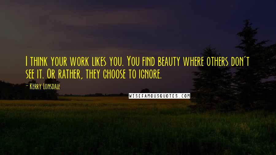 Kerry Lonsdale Quotes: I think your work likes you. You find beauty where others don't see it. Or rather, they choose to ignore.