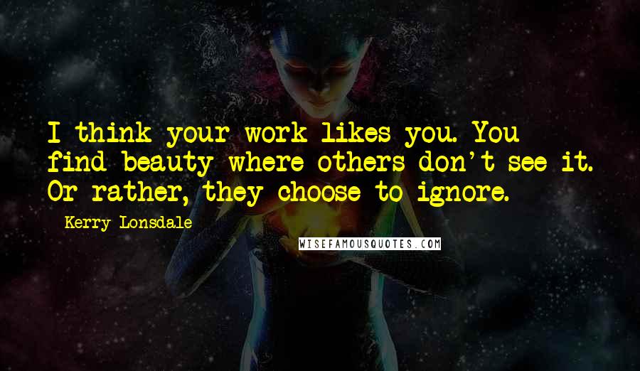 Kerry Lonsdale Quotes: I think your work likes you. You find beauty where others don't see it. Or rather, they choose to ignore.