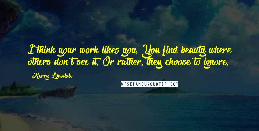 Kerry Lonsdale Quotes: I think your work likes you. You find beauty where others don't see it. Or rather, they choose to ignore.