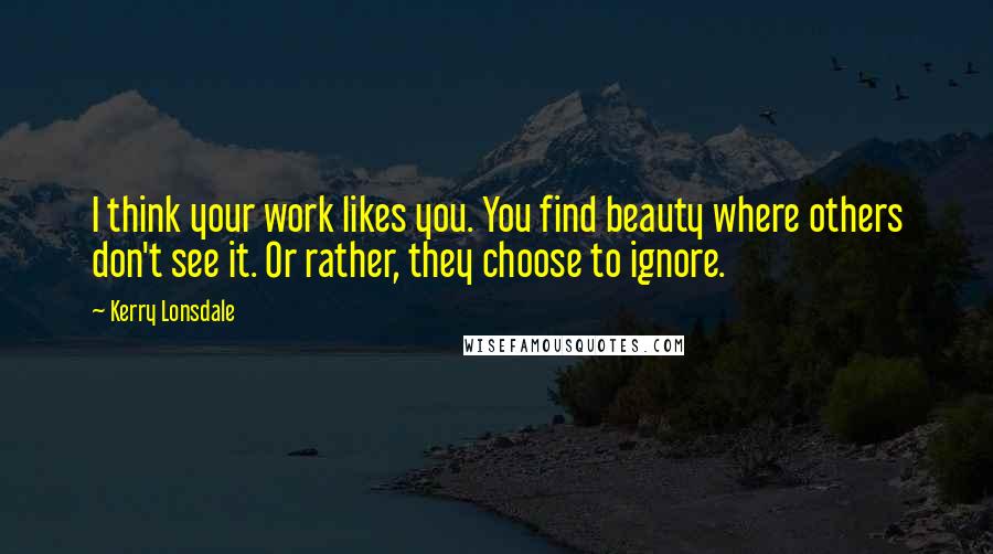 Kerry Lonsdale Quotes: I think your work likes you. You find beauty where others don't see it. Or rather, they choose to ignore.