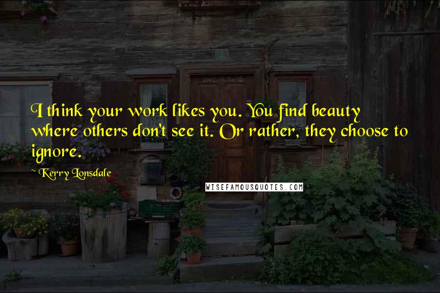 Kerry Lonsdale Quotes: I think your work likes you. You find beauty where others don't see it. Or rather, they choose to ignore.