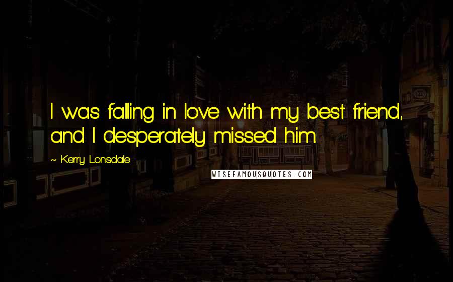Kerry Lonsdale Quotes: I was falling in love with my best friend, and I desperately missed him.